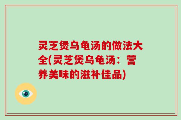 灵芝煲乌龟汤的做法大全(灵芝煲乌龟汤：营养美味的滋补佳品)