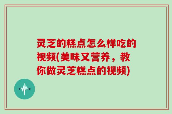 灵芝的糕点怎么样吃的视频(美味又营养，教你做灵芝糕点的视频)