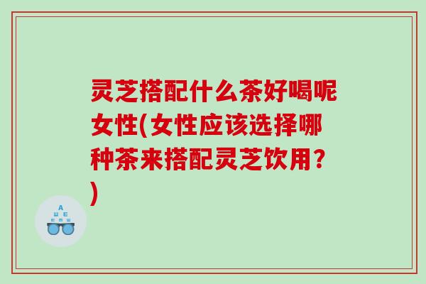 灵芝搭配什么茶好喝呢女性(女性应该选择哪种茶来搭配灵芝饮用？)