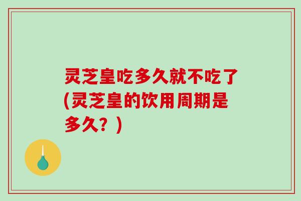 灵芝皇吃多久就不吃了(灵芝皇的饮用周期是多久？)