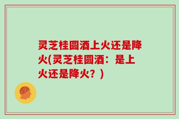 灵芝桂圆酒上火还是降火(灵芝桂圆酒：是上火还是降火？)
