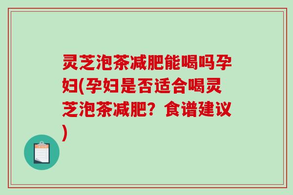 灵芝泡茶能喝吗孕妇(孕妇是否适合喝灵芝泡茶？食谱建议)