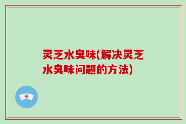 灵芝水臭味(解决灵芝水臭味问题的方法)