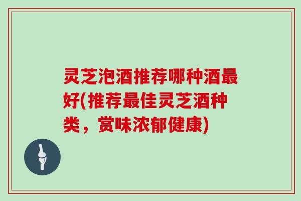 灵芝泡酒推荐哪种酒好(推荐佳灵芝酒种类，赏味浓郁健康)