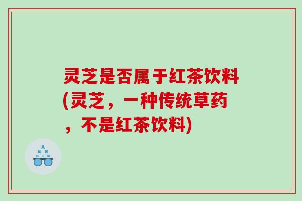 灵芝是否属于红茶饮料(灵芝，一种传统草药，不是红茶饮料)