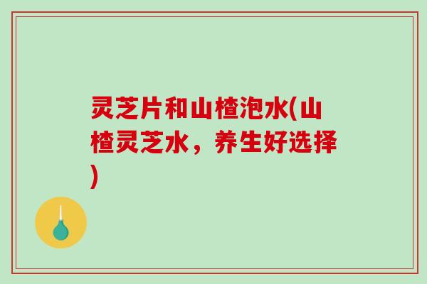 灵芝片和山楂泡水(山楂灵芝水，养生好选择)