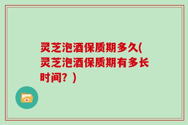 灵芝泡酒保质期多久(灵芝泡酒保质期有多长时间?) 灵芝泡酒保质期多久(灵芝泡酒保质期有多长时间?)