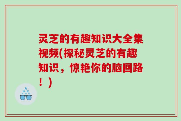 灵芝的有趣知识大全集视频(探秘灵芝的有趣知识，惊艳你的脑回路！)