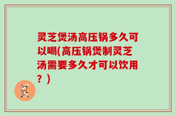 灵芝煲汤高压锅多久可以喝(高压锅煲制灵芝汤需要多久才可以饮用？)
