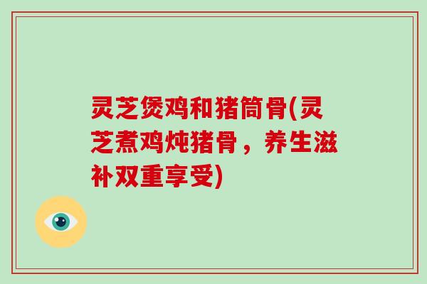 灵芝煲鸡和猪筒骨(灵芝煮鸡炖猪骨，养生滋补双重享受)