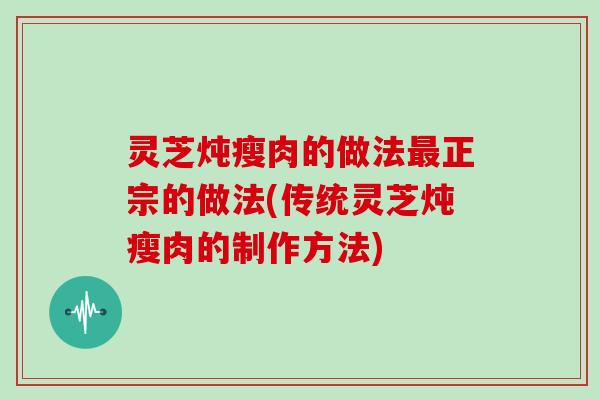 灵芝炖瘦肉的做法正宗的做法(传统灵芝炖瘦肉的制作方法)