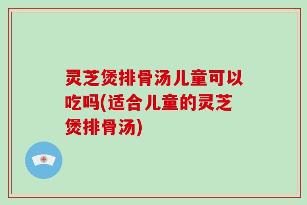 灵芝煲排骨汤儿童可以吃吗(适合儿童的灵芝煲排骨汤)