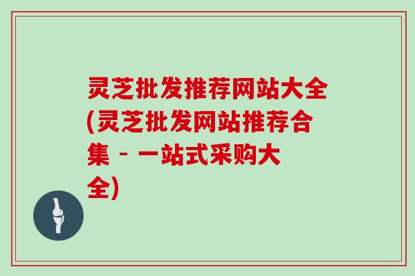 灵芝批发推荐网站大全(灵芝批发网站推荐合集 - 一站式采购大全)