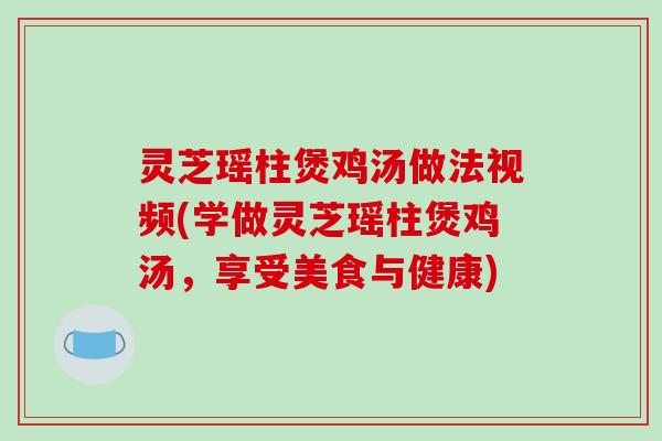 灵芝瑶柱煲鸡汤做法视频(学做灵芝瑶柱煲鸡汤，享受美食与健康)