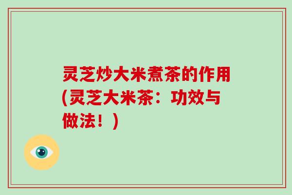 灵芝炒大米煮茶的作用(灵芝大米茶：功效与做法！)
