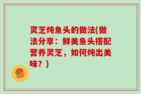 灵芝炖鱼头的做法(做法分享:鲜美鱼头搭配营养灵芝,如何炖出美味?) 灵芝炖鱼头的做法(做法分享:鲜美鱼头搭配营养灵芝,如何炖出美味?)