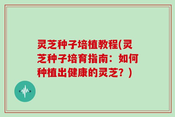 灵芝种子培植教程(灵芝种子培育指南：如何种植出健康的灵芝？)