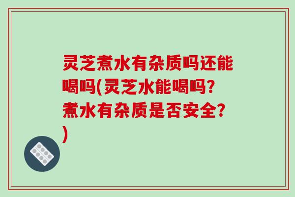 灵芝煮水有杂质吗还能喝吗(灵芝水能喝吗?煮水有杂质是否安全?) 灵芝煮水有杂质吗还能喝吗(灵芝水能喝吗?煮水有杂质是否安全?)