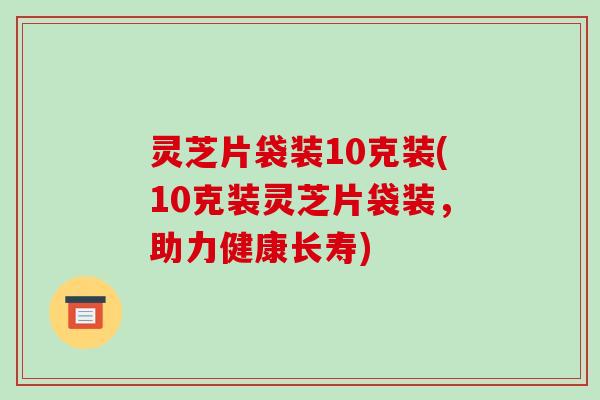 灵芝片袋装10克装(10克装灵芝片袋装,助力健康长寿) 灵芝片袋装10克装(10克装灵芝片袋装,助力健康长寿)