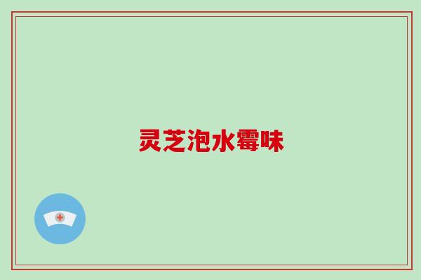 灵芝泡水霉味 灵芝泡水霉味