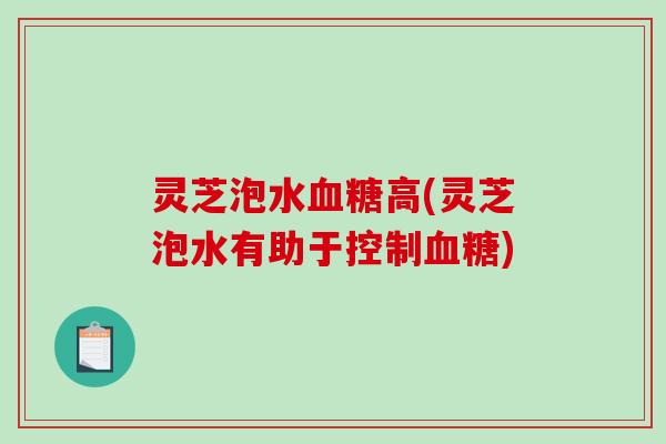 灵芝泡水高(灵芝泡水有助于控制) 灵芝泡水高(灵芝泡水有助于控制)