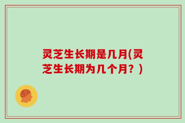 灵芝生长期是几月(灵芝生长期为几个月？)