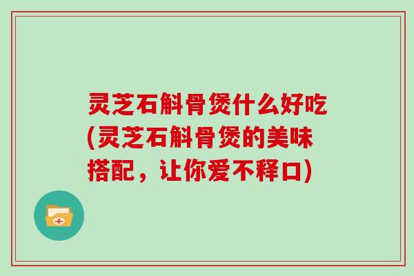 灵芝石斛骨煲什么好吃(灵芝石斛骨煲的美味搭配,让你爱不释口) 灵芝石斛骨煲什么好吃(灵芝石斛骨煲的美味搭配,让你爱不释口)