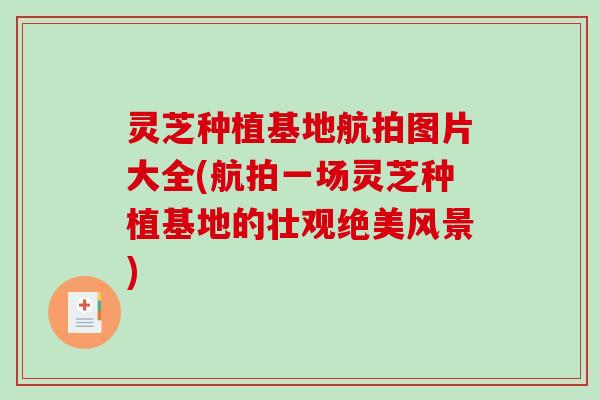 灵芝种植基地航拍图片大全(航拍一场灵芝种植基地的壮观绝美风景) 灵芝种植基地航拍图片大全(航拍一场灵芝种植基地的壮观绝美风景)