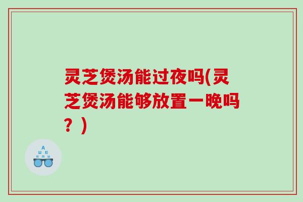 灵芝煲汤能过夜吗(灵芝煲汤能够放置一晚吗?) 灵芝煲汤能过夜吗(灵芝煲汤能够放置一晚吗?)