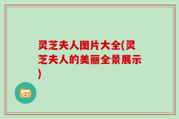 灵芝夫人图片大全(灵芝夫人的美丽全景展示) 灵芝夫人图片大全(灵芝夫人的美丽全景展示)