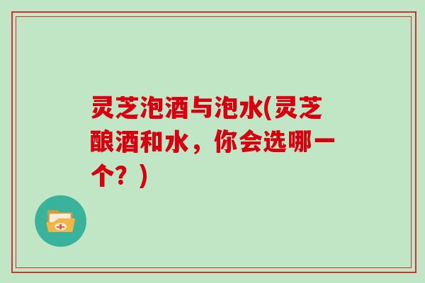 灵芝泡酒与泡水(灵芝酿酒和水,你会选哪一个?) 灵芝泡酒与泡水(灵芝酿酒和水,你会选哪一个?)