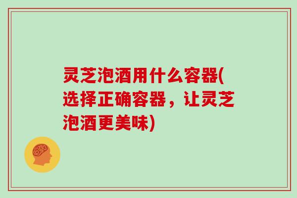 灵芝泡酒用什么容器(选择正确容器,让灵芝泡酒更美味) 灵芝泡酒用什么容器(选择正确容器,让灵芝泡酒更美味)