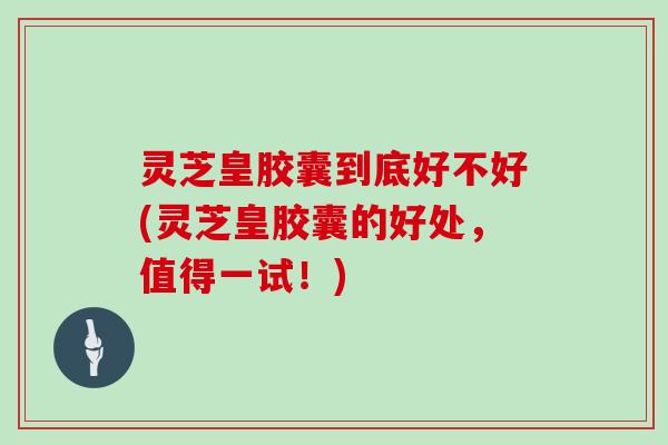 灵芝皇胶囊到底好不好(灵芝皇胶囊的好处，值得一试！)