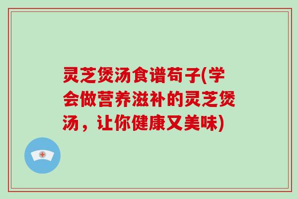 灵芝煲汤食谱苟子(学会做营养滋补的灵芝煲汤，让你健康又美味)