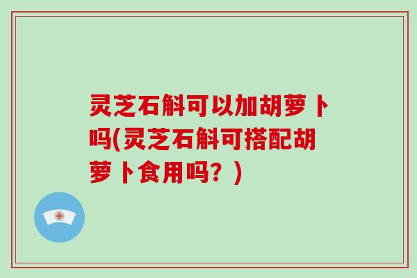 灵芝石斛可以加胡萝卜吗(灵芝石斛可搭配胡萝卜食用吗?) 灵芝石斛可以加胡萝卜吗(灵芝石斛可搭配胡萝卜食用吗?)