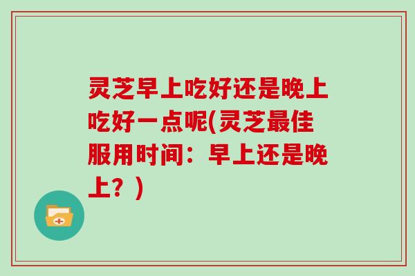 灵芝早上吃好还是晚上吃好一点呢(灵芝佳服用时间:早上还是晚上?) 灵芝早上吃好还是晚上吃好一点呢(灵芝佳服用时间:早上还是晚上?)