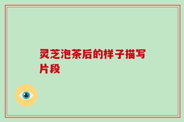 灵芝泡茶后的样子描写片段 灵芝泡茶后的样子描写片段