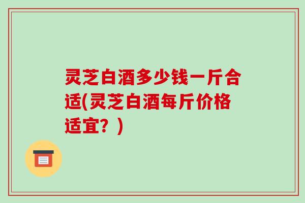 灵芝白酒多少钱一斤合适(灵芝白酒每斤价格适宜？)