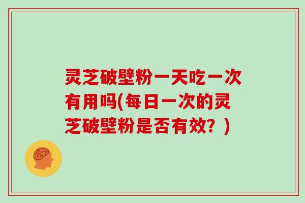 灵芝破壁粉一天吃一次有用吗(每日一次的灵芝破壁粉是否有效?) 灵芝破壁粉一天吃一次有用吗(每日一次的灵芝破壁粉是否有效?)