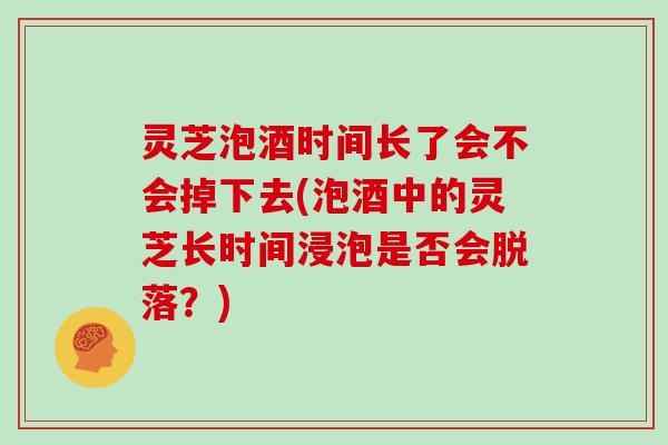 灵芝泡酒时间长了会不会掉下去(泡酒中的灵芝长时间浸泡是否会脱落?) 灵芝泡酒时间长了会不会掉下去(泡酒中的灵芝长时间浸泡是否会脱落?)