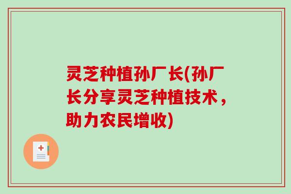 灵芝种植孙厂长(孙厂长分享灵芝种植技术，助力农民增收)