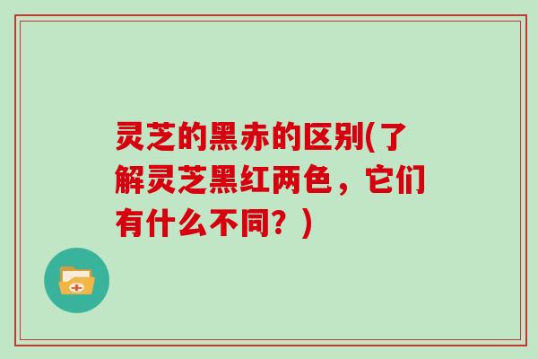 灵芝的黑赤的区别(了解灵芝黑红两色,它们有什么不同?) 灵芝的黑赤的区别(了解灵芝黑红两色,它们有什么不同?)
