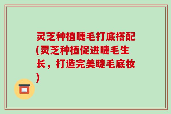 灵芝种植睫毛打底搭配(灵芝种植促进睫毛生长,打造完美睫毛底妆) 灵芝种植睫毛打底搭配(灵芝种植促进睫毛生长,打造完美睫毛底妆)