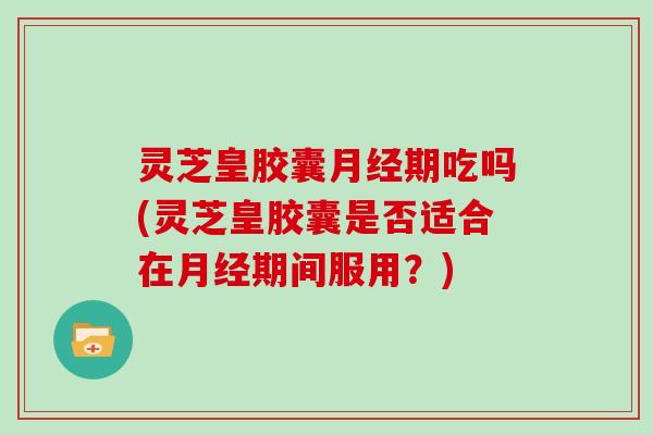 灵芝皇胶囊期吃吗(灵芝皇胶囊是否适合在期间服用?) 灵芝皇胶囊期吃吗(灵芝皇胶囊是否适合在期间服用?)