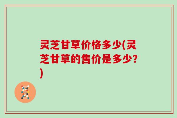 灵芝甘草价格多少(灵芝甘草的售价是多少?) 灵芝甘草价格多少(灵芝甘草的售价是多少?)