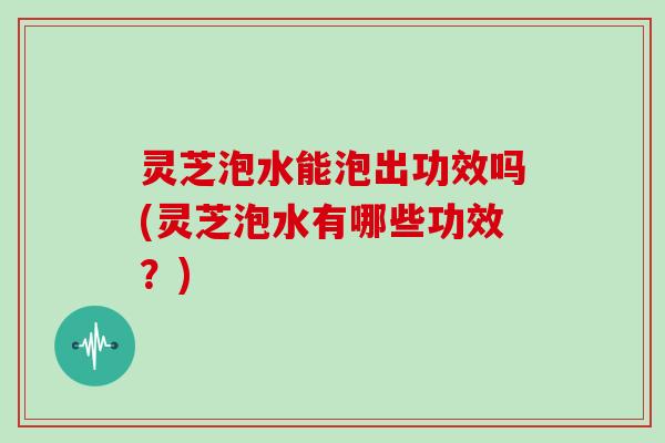 灵芝泡水能泡出功效吗(灵芝泡水有哪些功效?) 灵芝泡水能泡出功效吗(灵芝泡水有哪些功效?)