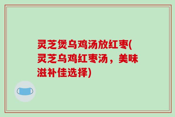 灵芝煲乌鸡汤放红枣(灵芝乌鸡红枣汤,美味滋补佳选择) 灵芝煲乌鸡汤放红枣(灵芝乌鸡红枣汤,美味滋补佳选择)