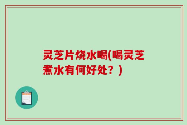 灵芝片烧水喝(喝灵芝煮水有何好处？)