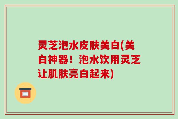灵芝泡水美白(美白神器!泡水饮用灵芝让亮白起来) 灵芝泡水美白(美白神器!泡水饮用灵芝让亮白起来)
