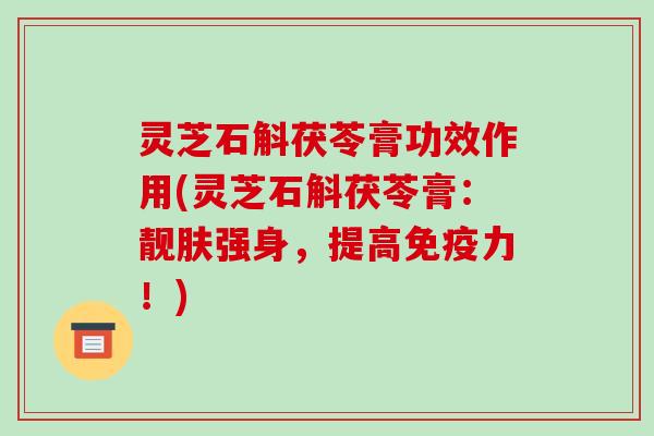 灵芝石斛茯苓膏功效作用(灵芝石斛茯苓膏:靓肤强身,提高免疫力!) 灵芝石斛茯苓膏功效作用(灵芝石斛茯苓膏:靓肤强身,提高免疫力!)